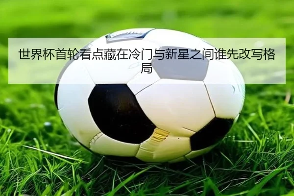 世界杯首轮看点藏在冷门与新星之间谁先改写格局
