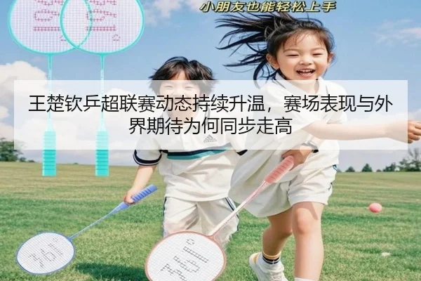 王楚钦乒超联赛动态持续升温，赛场表现与外界期待为何同步走高